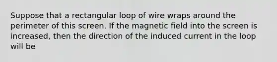 Suppose that a rectangular loop of wire wraps around the perimeter of this screen. If the magnetic field into the screen is increased, then the direction of the induced current in the loop will be