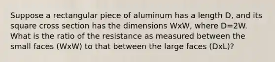 Suppose a rectangular piece of aluminum has a length D, and its square cross section has the dimensions WxW, where D=2W. What is the ratio of the resistance as measured between the small faces (WxW) to that between the large faces (DxL)?