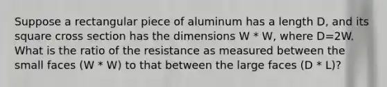 Suppose a rectangular piece of aluminum has a length D, and its square cross section has the dimensions W * W, where D=2W. What is the ratio of the resistance as measured between the small faces (W * W) to that between the large faces (D * L)?