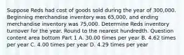 Suppose Reds had cost of goods sold during the year of 300,000. Beginning merchandise inventory was 65,000​, and ending merchandise inventory was 75,000. Determine Reds inventory turnover for the year. Round to the nearest hundredth. Question content area bottom Part 1 A. 30.00 times per year B. 4.62 times per year C. 4.00 times per year D. 4.29 times per year