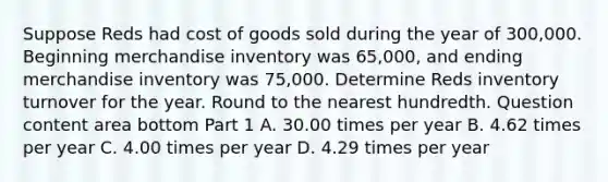 Suppose Reds had cost of goods sold during the year of 300,000. Beginning merchandise inventory was 65,000​, and ending merchandise inventory was 75,000. Determine Reds inventory turnover for the year. Round to the nearest hundredth. Question content area bottom Part 1 A. 30.00 times per year B. 4.62 times per year C. 4.00 times per year D. 4.29 times per year