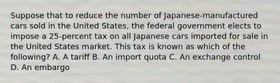 Suppose that to reduce the number of Japanese-manufactured cars sold in the United States, the federal government elects to impose a 25-percent tax on all Japanese cars imported for sale in the United States market. This tax is known as which of the following? A. A tariff B. An import quota C. An exchange control D. An embargo