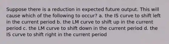 Suppose there is a reduction in expected future output. This will cause which of the following to occur? a. the IS curve to shift left in the current period b. the LM curve to shift up in the current period c. the LM curve to shift down in the current period d. the IS curve to shift right in the current period