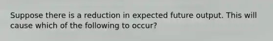 Suppose there is a reduction in expected future output. This will cause which of the following to occur?