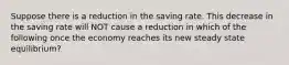 Suppose there is a reduction in the saving rate. This decrease in the saving rate will NOT cause a reduction in which of the following once the economy reaches its new steady state equilibrium?