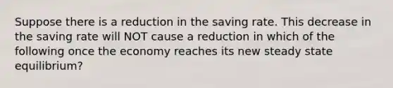 Suppose there is a reduction in the saving rate. This decrease in the saving rate will NOT cause a reduction in which of the following once the economy reaches its new steady state equilibrium?