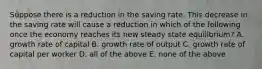 Suppose there is a reduction in the saving rate. This decrease in the saving rate will cause a reduction in which of the following once the economy reaches its new steady state​ equilibrium? A. growth rate of capital B. growth rate of output C. growth rate of capital per worker D. all of the above E. none of the above