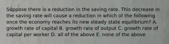 Suppose there is a reduction in the saving rate. This decrease in the saving rate will cause a reduction in which of the following once the economy reaches its new steady state​ equilibrium? A. growth rate of capital B. growth rate of output C. growth rate of capital per worker D. all of the above E. none of the above