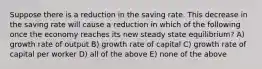 Suppose there is a reduction in the saving rate. This decrease in the saving rate will cause a reduction in which of the following once the economy reaches its new steady state equilibrium? A) growth rate of output B) growth rate of capital C) growth rate of capital per worker D) all of the above E) none of the above