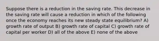 Suppose there is a reduction in the saving rate. This decrease in the saving rate will cause a reduction in which of the following once the economy reaches its new steady state equilibrium? A) growth rate of output B) growth rate of capital C) growth rate of capital per worker D) all of the above E) none of the above