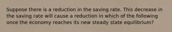 Suppose there is a reduction in the saving rate. This decrease in the saving rate will cause a reduction in which of the following once the economy reaches its new steady state equilibrium?