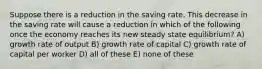 Suppose there is a reduction in the saving rate. This decrease in the saving rate will cause a reduction in which of the following once the economy reaches its new steady state equilibrium? A) growth rate of output B) growth rate of capital C) growth rate of capital per worker D) all of these E) none of these