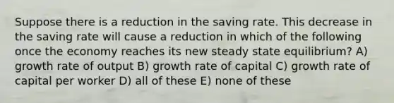 Suppose there is a reduction in the saving rate. This decrease in the saving rate will cause a reduction in which of the following once the economy reaches its new steady state equilibrium? A) growth rate of output B) growth rate of capital C) growth rate of capital per worker D) all of these E) none of these