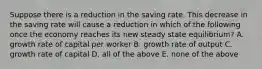 Suppose there is a reduction in the saving rate. This decrease in the saving rate will cause a reduction in which of the following once the economy reaches its new steady state​ equilibrium? A. growth rate of capital per worker B. growth rate of output C. growth rate of capital D. all of the above E. none of the above