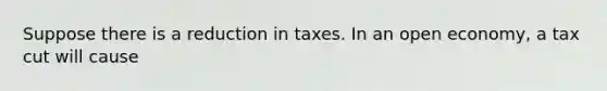 Suppose there is a reduction in taxes. In an open economy, a tax cut will cause