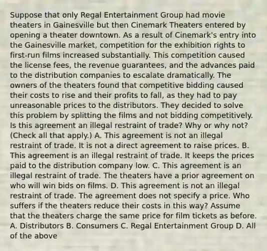 Suppose that only Regal Entertainment Group had movie theaters in Gainesville but then Cinemark Theaters entered by opening a theater downtown. As a result of​ Cinemark's entry into the Gainesville​ market, competition for the exhibition rights to​ first-run films increased substantially. This competition caused the license​ fees, the revenue​ guarantees, and the advances paid to the distribution companies to escalate dramatically. The owners of the theaters found that competitive bidding caused their costs to rise and their profits to​ fall, as they had to pay unreasonable prices to the distributors. They decided to solve this problem by splitting the films and not bidding competitively. Is this agreement an illegal restraint of​ trade? Why or why​ not? ​(Check all that apply​.) A. This agreement is not an illegal restraint of trade. It is not a direct agreement to raise prices. B. This agreement is an illegal restraint of trade. It keeps the prices paid to the distribution company low. C. This agreement is an illegal restraint of trade. The theaters have a prior agreement on who will win bids on films. D. This agreement is not an illegal restraint of trade. The agreement does not specify a price. Who suffers if the theaters reduce their costs in this​ way? Assume that the theaters charge the same price for film tickets as before. A. Distributors B. Consumers C. Regal Entertainment Group D. All of the above