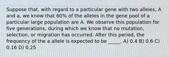 Suppose that, with regard to a particular gene with two alleles, A and a, we know that 60% of the alleles in the gene pool of a particular large population are A. We observe this population for five generations, during which we know that no mutation, selection, or migration has occurred. After this period, the frequency of the a allele is expected to be _____. A) 0.4 B) 0.6 C) 0.16 D) 0.25