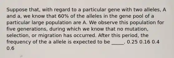 Suppose that, with regard to a particular gene with two alleles, A and a, we know that 60% of the alleles in the gene pool of a particular large population are A. We observe this population for five generations, during which we know that no mutation, selection, or migration has occurred. After this period, the frequency of the a allele is expected to be _____. 0.25 0.16 0.4 0.6