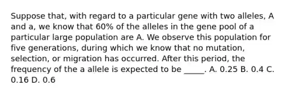 Suppose that, with regard to a particular gene with two alleles, A and a, we know that 60% of the alleles in the gene pool of a particular large population are A. We observe this population for five generations, during which we know that no mutation, selection, or migration has occurred. After this period, the frequency of the a allele is expected to be _____. A. 0.25 B. 0.4 C. 0.16 D. 0.6