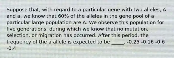 Suppose that, with regard to a particular gene with two alleles, A and a, we know that 60% of the alleles in the gene pool of a particular large population are A. We observe this population for five generations, during which we know that no mutation, selection, or migration has occurred. After this period, the frequency of the a allele is expected to be _____. -0.25 -0.16 -0.6 -0.4