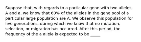 Suppose that, with regards to a particular gene with two alleles, A and a, we know that 60% of the alleles in the gene pool of a particular large population are A. We observe this population for five generations, during which we know that no mutation, selection, or migration has occurred. After this period, the frequency of the a allele is expected to be _____