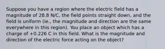 Suppose you have a region where the electric field has a magnitude of 28.8 N/C, the field points straight down, and the field is uniform (ie., the magnitude and direction are the same everywhere in this region). You place an object which has a charge of +0.226 C in this field. What is the magnitude and direction of the electric force acting on the object?