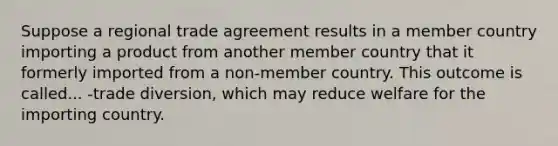 Suppose a regional trade agreement results in a member country importing a product from another member country that it formerly imported from a non-member country. This outcome is called... -trade diversion, which may reduce welfare for the importing country.