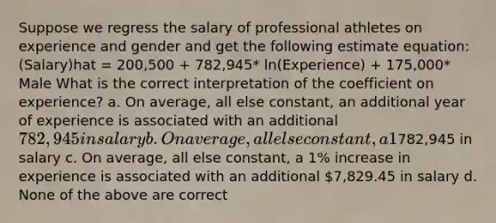 Suppose we regress the salary of professional athletes on experience and gender and get the following estimate equation: (Salary)hat = 200,500 + 782,945* ln(Experience) + 175,000* Male What is the correct interpretation of the coefficient on experience? a. On average, all else constant, an additional year of experience is associated with an additional 782,945 in salary b. On average, all else constant, a 1% increase in experience is associated with an additional782,945 in salary c. On average, all else constant, a 1% increase in experience is associated with an additional 7,829.45 in salary d. None of the above are correct