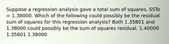 Suppose a regression analysis gave a total sum of squares, SSTo = 1.38000. Which of the following could possibly be the residual sum of squares for this regression analysis? Both 1.35801 and 1.38000 could possibly be the sum of squares residual. 1.40000 1.35801 1.38000