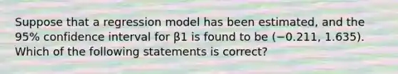 Suppose that a regression model has been estimated, and the 95% confidence interval for β1 is found to be (−0.211, 1.635). Which of the following statements is correct?