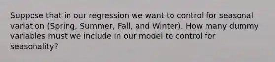 Suppose that in our regression we want to control for seasonal variation (Spring, Summer, Fall, and Winter). How many dummy variables must we include in our model to control for seasonality?