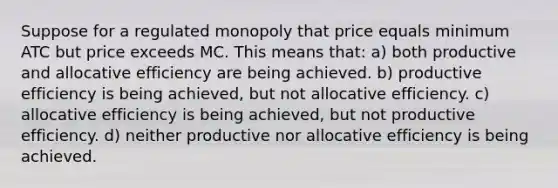 Suppose for a regulated monopoly that price equals minimum ATC but price exceeds MC. This means that: a) both productive and allocative efficiency are being achieved. b) productive efficiency is being achieved, but not allocative efficiency. c) allocative efficiency is being achieved, but not productive efficiency. d) neither productive nor allocative efficiency is being achieved.