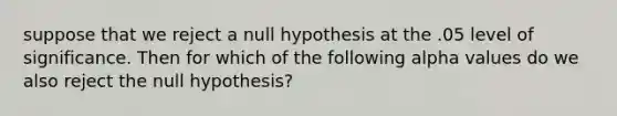 suppose that we reject a null hypothesis at the .05 level of significance. Then for which of the following alpha values do we also reject the null hypothesis?