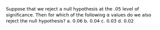 Suppose that we reject a null hypothesis at the .05 level of significance. Then for which of the following α values do we also reject the null hypothesis? a. 0.06 b. 0.04 c. 0.03 d. 0.02