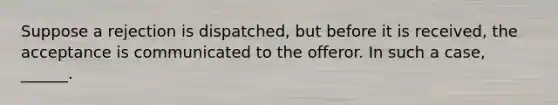 Suppose a rejection is dispatched, but before it is received, the acceptance is communicated to the offeror. In such a case, ______.