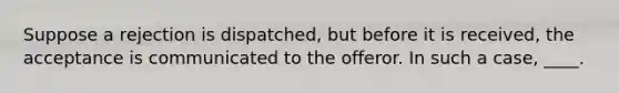 Suppose a rejection is dispatched, but before it is received, the acceptance is communicated to the offeror. In such a case, ____.