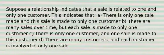 Suppose a relationship indicates that a sale is related to one and only one customer. This indicates that: a) There is only one sale made and this sale is made to only one customer b) There are many sales over time, but each sale is made to only one customer c) There is only one customer, and one sale is made to this customer d) There are many customers, and each customer is involved in only one sale