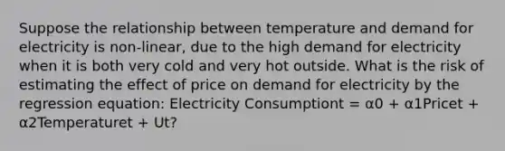 Suppose the relationship between temperature and demand for electricity is non-linear, due to the high demand for electricity when it is both very cold and very hot outside. What is the risk of estimating the effect of price on demand for electricity by the regression equation: Electricity Consumptiont = α0 + α1Pricet + α2Temperaturet + Ut?