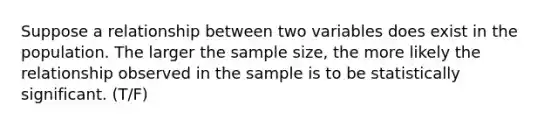 Suppose a relationship between two variables does exist in the population. The larger the sample size, the more likely the relationship observed in the sample is to be statistically significant. (T/F)