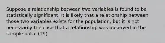 Suppose a relationship between two variables is found to be statistically significant. It is likely that a relationship between those two variables exists for the population, but it is not necessarily the case that a relationship was observed in the sample data. (T/f)