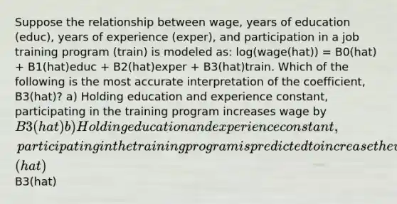 Suppose the relationship between wage, years of education (educ), years of experience (exper), and participation in a job training program (train) is modeled as: log(wage(hat)) = B0(hat) + B1(hat)educ + B2(hat)exper + B3(hat)train. Which of the following is the most accurate interpretation of the coefficient, B3(hat)? a) Holding education and experience constant, participating in the training program increases wage by B3(hat) b) Holding education and experience constant, participating in the training program is predicted to increase the wage by B3(hat)% c) Participating in the training program is predicted to increase the wage by B3(hat)% d) Participating in the training program increases the wage byB3(hat)