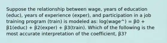 Suppose the relationship between wage, years of education (educ), years of experience (exper), and participation in a job training program (train) is modeled as: log(wage^) = β0 + β1(educ) + β2(exper) + β3(train). Which of the following is the most accurate interpretation of the coefficient, β3?