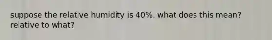 suppose the relative humidity is 40%. what does this mean? relative to what?