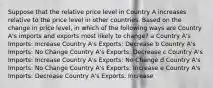 Suppose that the relative price level in Country A increases relative to the price level in other countries. Based on the change in price level, in which of the following ways are Country A's imports and exports most likely to change? a Country A's Imports: Increase Country A's Exports: Decrease b Country A's Imports: No Change Country A's Exports: Decrease c Country A's Imports: Increase Country A's Exports: No Change d Country A's Imports: No Change Country A's Exports: Increase e Country A's Imports: Decrease Country A's Exports: Increase