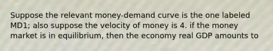 Suppose the relevant money-demand curve is the one labeled MD1; also suppose the velocity of money is 4. if the money market is in equilibrium, then the economy real GDP amounts to