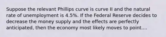 Suppose the relevant Phillips curve is curve II and the natural rate of unemployment is 4.5%. If the Federal Reserve decides to decrease the money supply and the effects are perfectly anticipated, then the economy most likely moves to point....