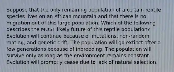 Suppose that the only remaining population of a certain reptile species lives on an African mountain and that there is no migration out of this large population. Which of the following describes the MOST likely future of this reptile population? Evolution will continue because of mutations, non-random mating, and genetic drift. The population will go extinct after a few generations because of inbreeding. The population will survive only as long as the environment remains constant. Evolution will promptly cease due to lack of natural selection.