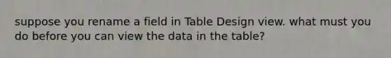 suppose you rename a field in Table Design view. what must you do before you can view the data in the table?