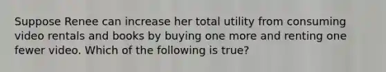 Suppose Renee can increase her total utility from consuming video rentals and books by buying one more and renting one fewer video. Which of the following is true?