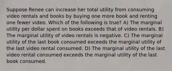 Suppose Renee can increase her total utility from consuming video rentals and books by buying one more book and renting one fewer video. Which of the following is true? A) The marginal utility per dollar spent on books exceeds that of video rentals. B) The marginal utility of video rentals is negative. C) The marginal utility of the last book consumed exceeds the marginal utility of the last video rental consumed. D) The marginal utility of the last video rental consumed exceeds the marginal utility of the last book consumed.